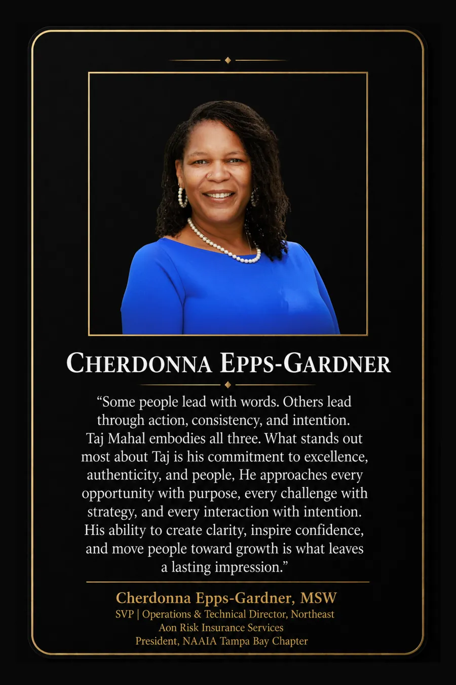 Endorsement from Cherdonna Epps-Gardner, MSW, SVP, Operations & Technical Director, Northeast, Aon Risk Insurance Services; President, NAAIA Tampa Bay Chapter: "Some people lead with words. Others lead through action, consistency, and intention. Taj Mahal embodies all three. What stands out most about Taj is his commitment to excellence, authenticity, and people. He approaches every opportunity with purpose, every challenge with strategy, and every interaction with intention. His ability to create clarity, inspire confidence, and move people toward growth is what leaves a lasting impression."