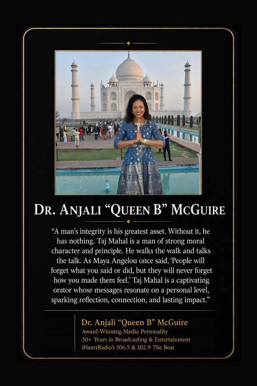 Endorsement from Dr. Anjali "Queen B" McGuire, Award-winning media personality, 30+ years in broadcasting and entertainment, iHeartRadio's 106.5 & 102.9 The Beat: "A man's integrity is his greatest asset. Without it, he has nothing. Taj Mahal is a man of strong moral character and principle. He walks the walk and talks the talk. As Maya Angelou once said, 'People will forget what you said or did, but they will never forget how you made them feel.' Taj Mahal is a captivating orator whose messages resonate on a personal level, sparking reflection, connection, and lasting impact."