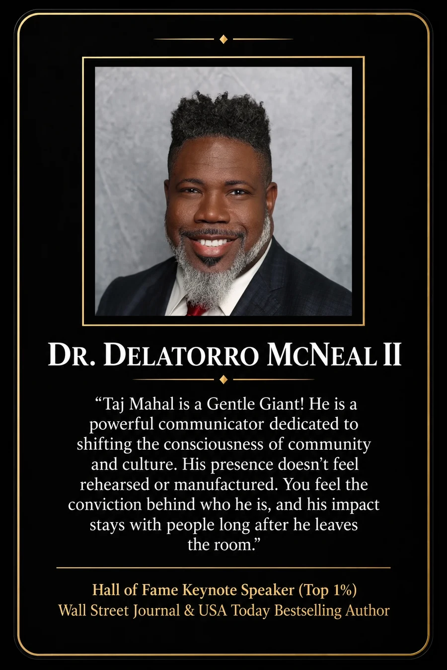 Endorsement from Dr. Delatorro McNeal II, Hall of Fame Keynote Speaker (Top 1%), Wall Street Journal & USA Today Bestselling Author: "Taj Mahal is a Gentle Giant! He is a powerful communicator dedicated to shifting the consciousness of community and culture. His presence doesn't feel rehearsed or manufactured. You feel the conviction behind who he is, and his impact stays with people long after he leaves the room."
