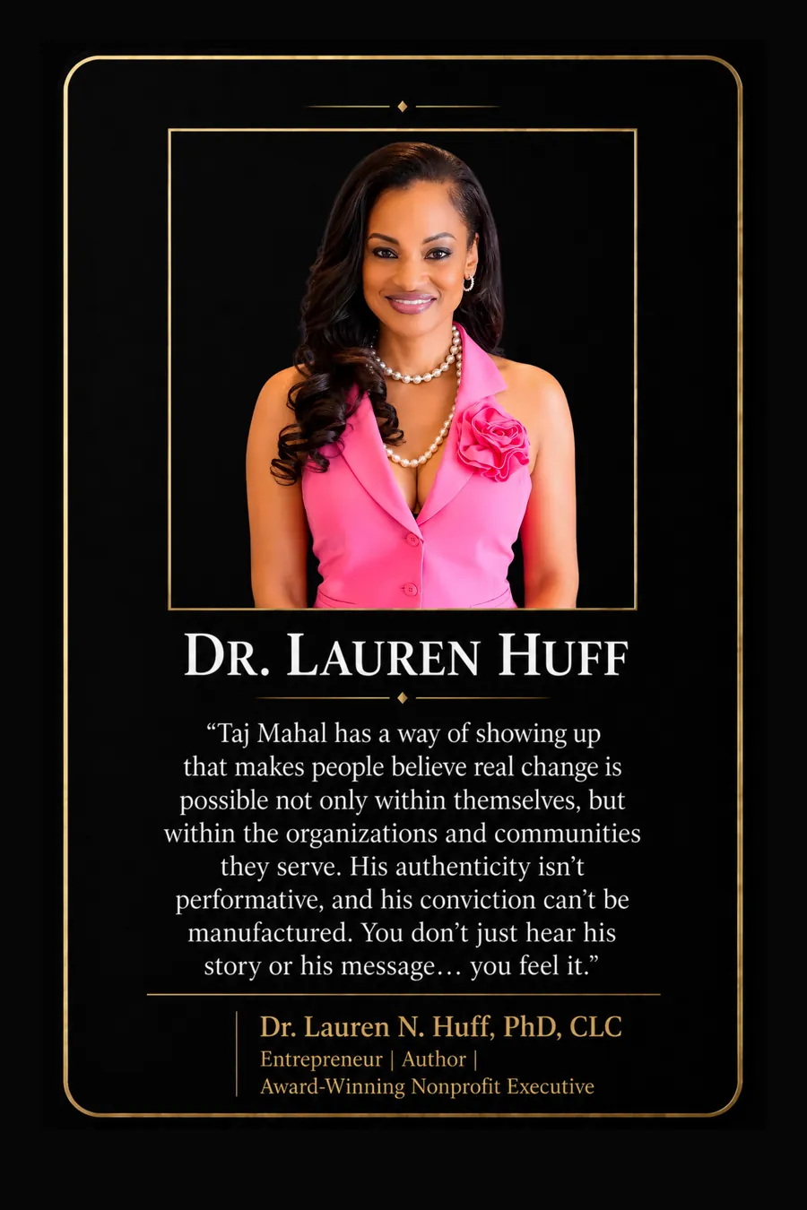 Endorsement from Dr. Lauren N. Huff, PhD, CLC, Entrepreneur, author, award-winning nonprofit executive: "Taj Mahal has a way of showing up that makes people believe real change is possible not only within themselves, but within the organizations and communities they serve. His authenticity isn't performative, and his conviction can't be manufactured. You don't just hear his story or his message... you feel it."
