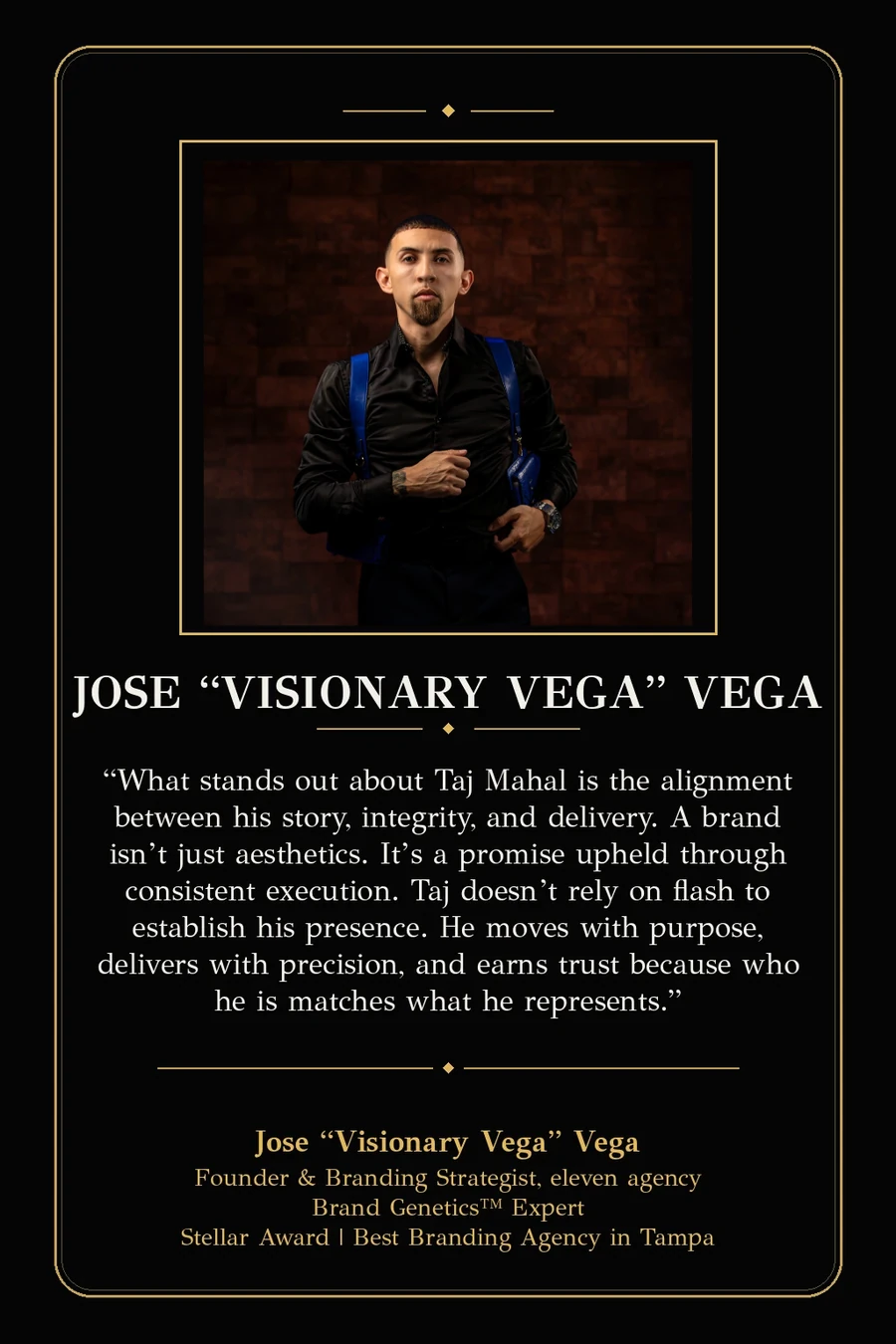 Endorsement from Jose "Visionary Vega" Vega, Founder & Branding Strategist of eleven agency, Brand Genetics Expert, Stellar Award for Best Branding Agency in Tampa: "What stands out about Taj Mahal is the alignment between his story, integrity, and delivery. A brand isn't just aesthetics. It's a promise upheld through consistent execution. Taj doesn't rely on flash to establish his presence. He moves with purpose, delivers with precision, and earns trust because who he is matches what he represents."