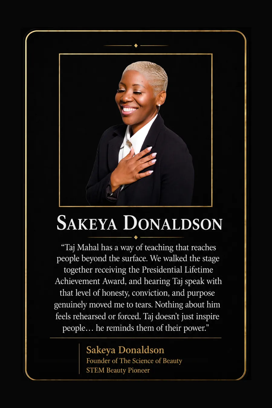 Endorsement from Sakeya Donaldson, Founder of The Science of Beauty, STEM beauty pioneer: "Taj Mahal has a way of teaching that reaches people beyond the surface. We walked the stage together receiving the Presidential Lifetime Achievement Award, and hearing Taj speak with that level of honesty, conviction, and purpose genuinely moved me to tears. Nothing about him feels rehearsed or forced. Taj doesn't just inspire people... he reminds them of their power."
