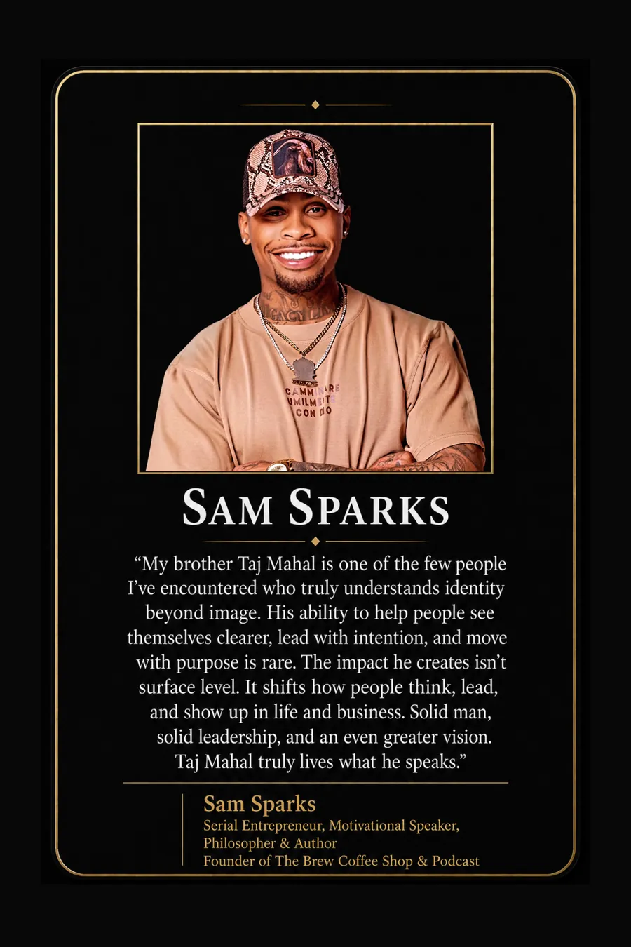 Endorsement from Sam Sparks, Serial entrepreneur, motivational speaker, philosopher and author, founder of The Brew Coffee Shop & Podcast: "My brother Taj Mahal is one of the few people I've encountered who truly understands identity beyond image. His ability to help people see themselves clearer, lead with intention, and move with purpose is rare. The impact he creates isn't surface level. It shifts how people think, lead, and show up in life and business. Solid man, solid leadership, and an even greater vision. Taj Mahal truly lives what he speaks."